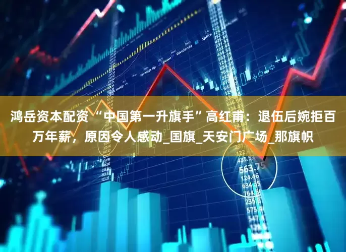 鸿岳资本配资 “中国第一升旗手”高红甫：退伍后婉拒百万年薪，原因令人感动_国旗_天安门广场_那旗帜
