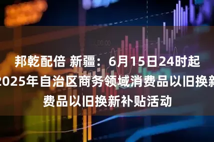 邦乾配倍 新疆：6月15日24时起暂停实施2025年自治区商务领域消费品以旧换新补贴活动